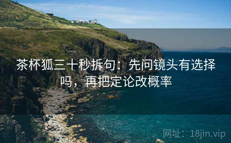 茶杯狐三十秒拆句:先问镜头有选择吗,再把定论改概率 茶杯狐三十秒拆句:先问镜头有选择吗,再把定论改概率