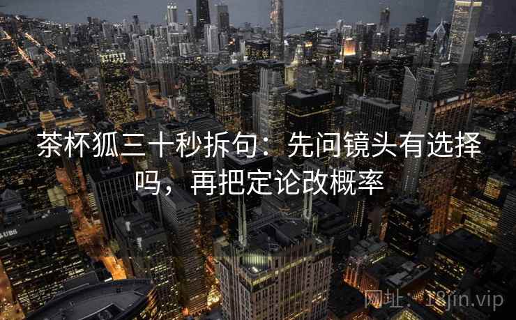茶杯狐三十秒拆句:先问镜头有选择吗,再把定论改概率 茶杯狐三十秒拆句:先问镜头有选择吗,再把定论改概率
