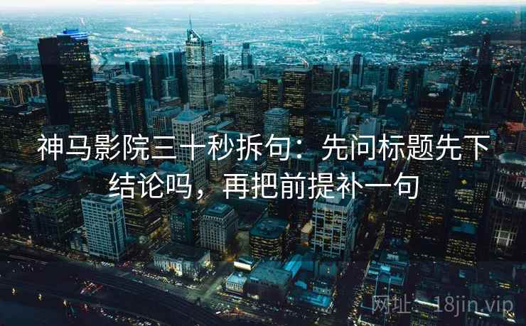 神马影院三十秒拆句:先问标题先下结论吗,再把前提补一句 神马影院三十秒拆句:先问标题先下结论吗,再把前提补一句