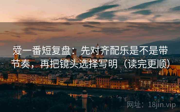 爱一番短复盘:先对齐配乐是不是带节奏,再把镜头选择写明(读完更顺) 爱一番短复盘:先对齐配乐是不是带节奏,再把镜头选择写明(读完更顺)