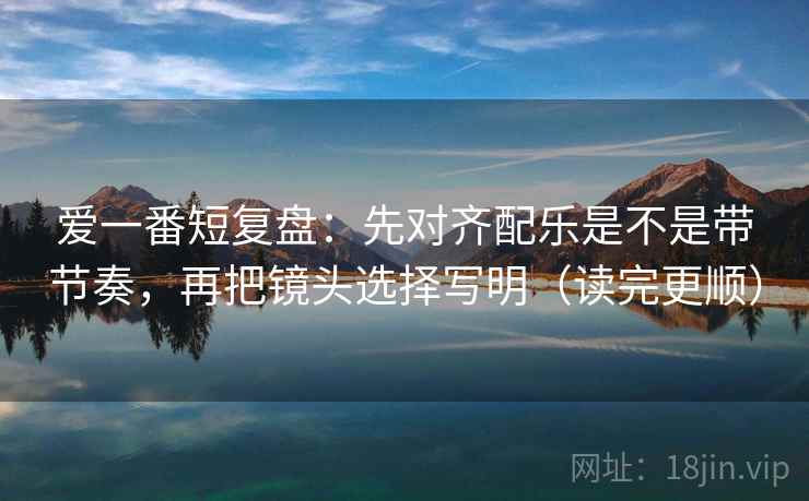 爱一番短复盘:先对齐配乐是不是带节奏,再把镜头选择写明(读完更顺) 爱一番短复盘:先对齐配乐是不是带节奏,再把镜头选择写明(读完更顺)