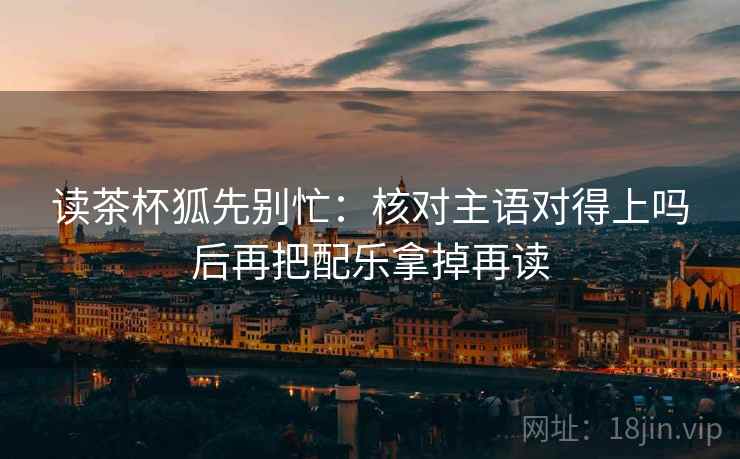 读茶杯狐先别忙：核对主语对得上吗后再把配乐拿掉再读