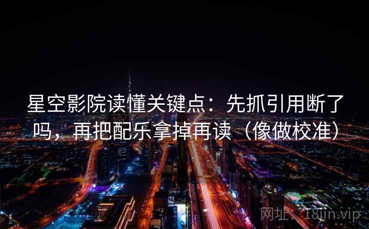 星空影院读懂关键点:先抓引用断了吗,再把配乐拿掉再读(像做校准) 星空影院读懂关键点:先抓引用断了吗,再把配乐拿掉再读(像做校准)