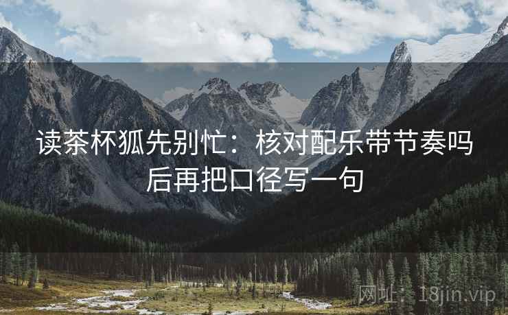 读茶杯狐先别忙:核对配乐带节奏吗后再把口径写一句 读茶杯狐先别忙:核对配乐带节奏吗后再把口径写一句