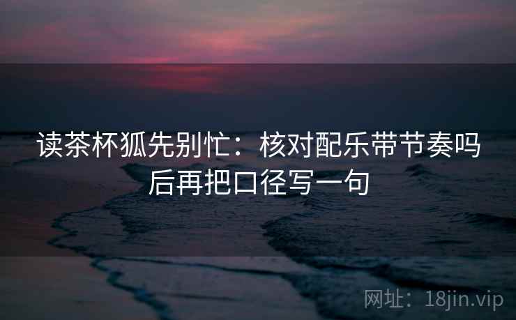 读茶杯狐先别忙:核对配乐带节奏吗后再把口径写一句 读茶杯狐先别忙:核对配乐带节奏吗后再把口径写一句