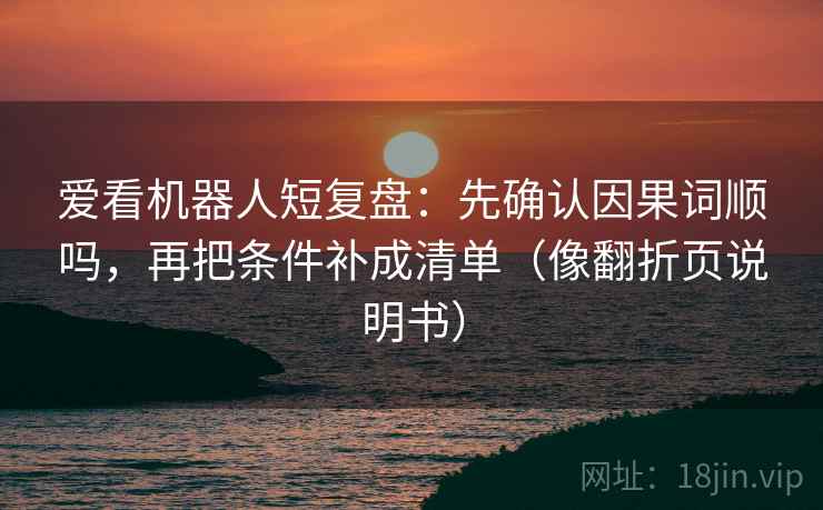 爱看机器人短复盘:先确认因果词顺吗,再把条件补成清单(像翻折页说明书) 爱看机器人短复盘:先确认因果词顺吗,再把条件补成清单(像翻折页说明书)