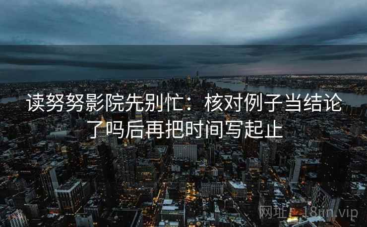 读努努影院先别忙:核对例子当结论了吗后再把时间写起止 读努努影院先别忙:核对例子当结论了吗后再把时间写起止