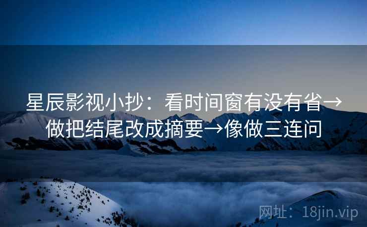 星辰影视小抄:看时间窗有没有省→做把结尾改成摘要→像做三连问 星辰影视小抄:看时间窗有没有省→做把结尾改成摘要→像做三连问