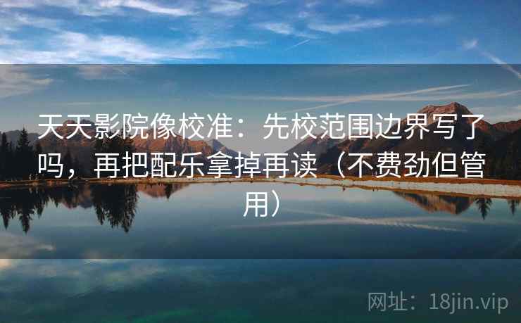 天天影院像校准:先校范围边界写了吗,再把配乐拿掉再读(不费劲但管用) 天天影院像校准:先校范围边界写了吗,再把配乐拿掉再读(不费劲但管用)