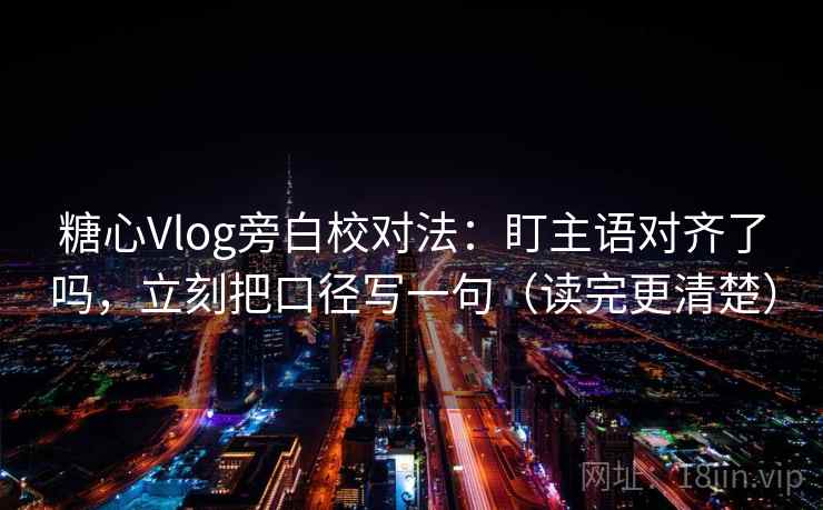 糖心Vlog旁白校对法:盯主语对齐了吗,立刻把口径写一句(读完更清楚) 糖心Vlog旁白校对法:盯主语对齐了吗,立刻把口径写一句(读完更清楚)